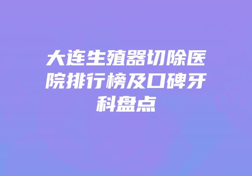 大连生殖器切除医院排行榜及口碑牙科盘点
