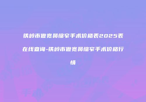 铁岭市做宽鼻缩窄手术价格表2025表在线查询-铁岭市做宽鼻缩窄手术价格行情