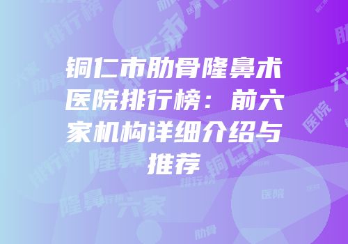 铜仁市肋骨隆鼻术医院排行榜：前六家机构详细介绍与推荐