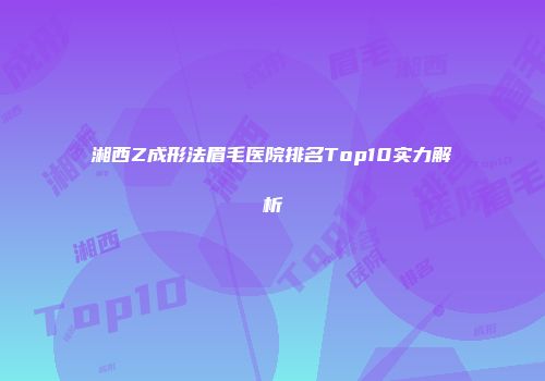 湘西Z成形法眉毛医院排名Top10实力解析