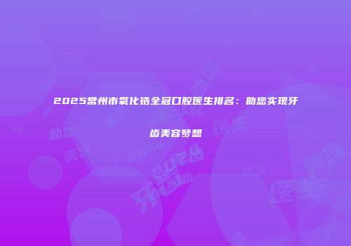 2025常州市氧化锆全冠口腔医生排名：助您实现牙齿美容梦想