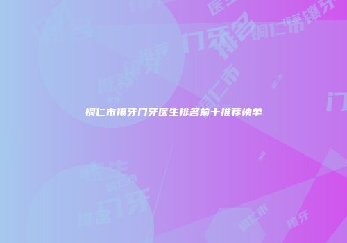 铜仁市镶牙门牙医生排名前十推荐榜单