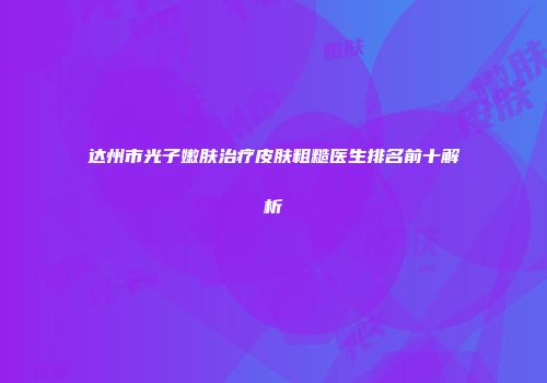 达州市光子嫩肤治疗皮肤粗糙医生排名前十解析