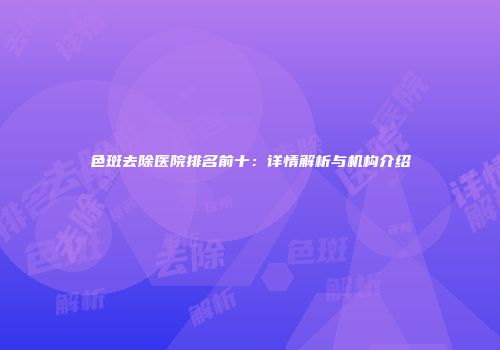 色斑去除医院排名前十：详情解析与机构介绍