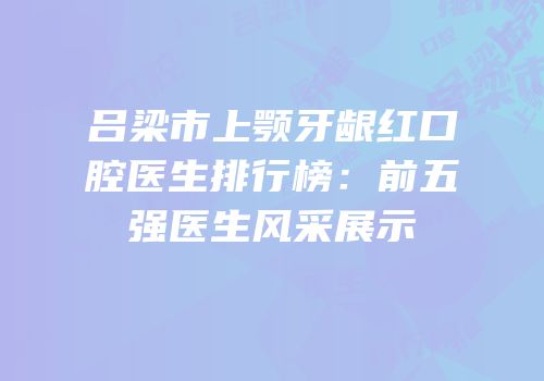 吕梁市上颚牙龈红口腔医生排行榜：前五强医生风采展示
