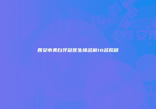 西安市美白牙冠医生排名前10名揭晓