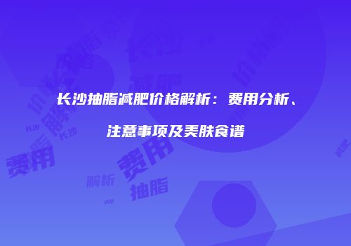 长沙抽脂减肥价格解析：费用分析、注意事项及美肤食谱