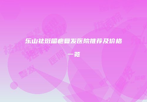 乐山祛斑留疤复发医院推荐及价格一览