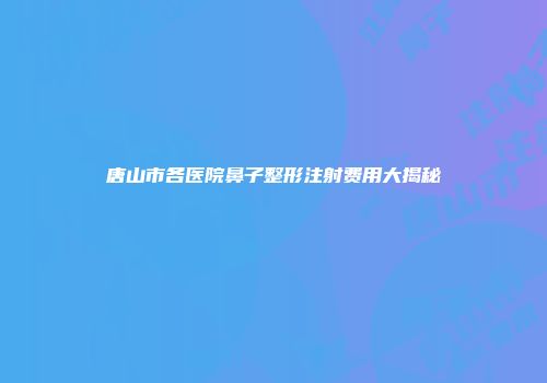 唐山市各医院鼻子整形注射费用大揭秘