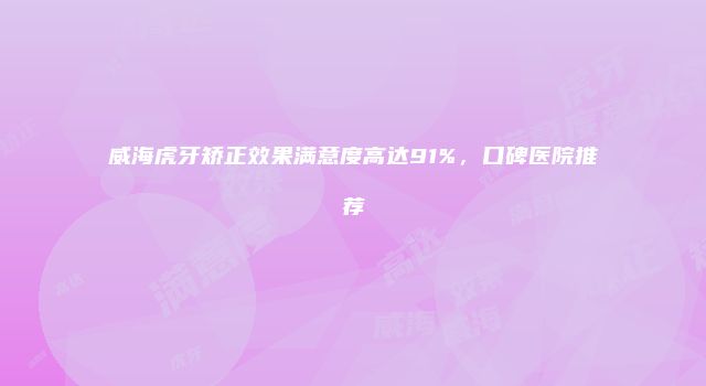 威海虎牙矫正效果满意度高达91%，口碑医院推荐