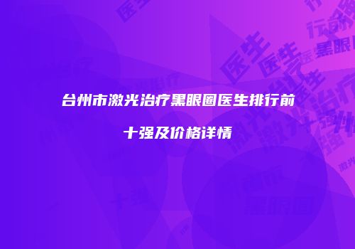 台州市激光治疗黑眼圈医生排行前十强及价格详情