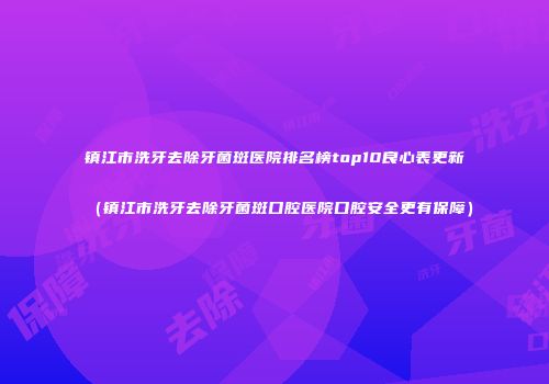 镇江市洗牙去除牙菌斑医院排名榜top10良心表更新（镇江市洗牙去除牙菌斑口腔医院口腔安全更有保障）