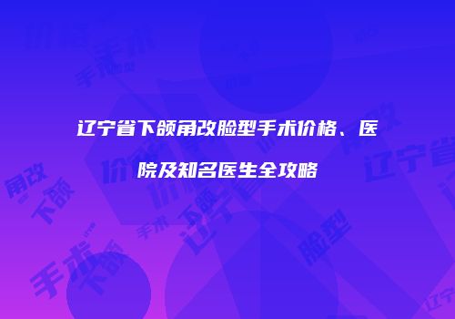 辽宁省下颌角改脸型手术价格、医院及知名医生全攻略