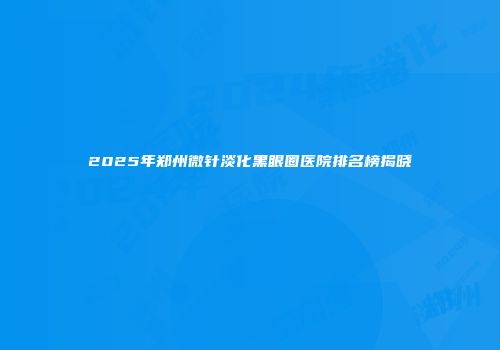 2025年郑州微针淡化黑眼圈医院排名榜揭晓