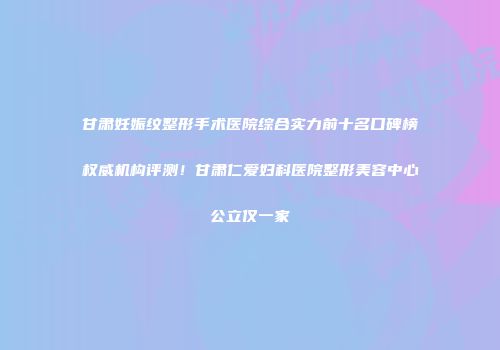 甘肃妊娠纹整形手术医院综合实力前十名口碑榜权威机构评测！甘肃仁爱妇科医院整形美容中心公立仅一家