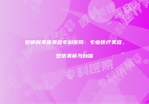 安顺利美康美容专科医院：专业医疗美容，塑造美丽与自信