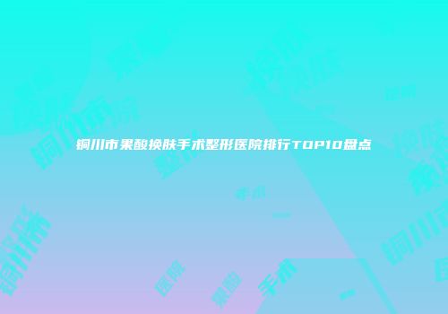 铜川市果酸换肤手术整形医院排行TOP10盘点