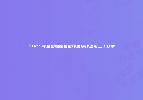 2025年全国脸痤疮痘印医院排名前二十详解