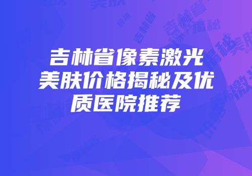 吉林省像素激光美肤价格揭秘及优质医院推荐