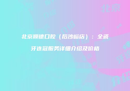 北京顺德口腔（后沙峪店）：全瓷牙连冠服务详细介绍及价格