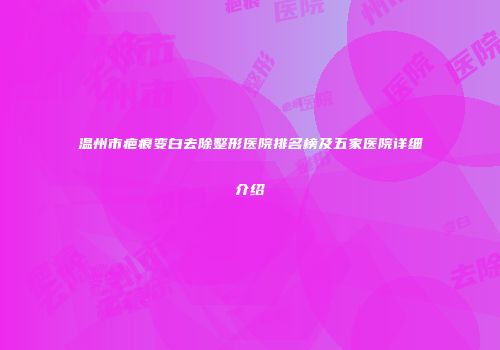 温州市疤痕变白去除整形医院排名榜及五家医院详细介绍