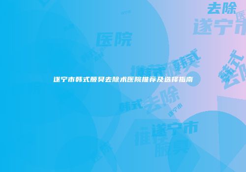 遂宁市韩式腋臭去除术医院推荐及选择指南