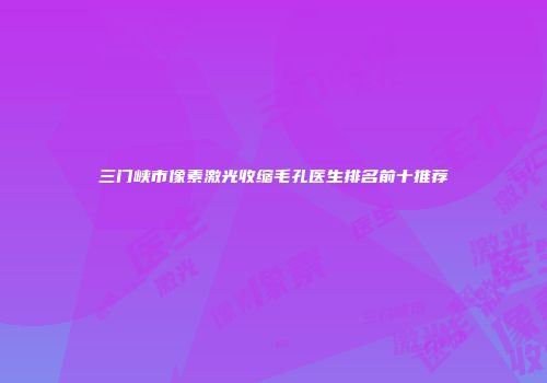 三门峡市像素激光收缩毛孔医生排名前十推荐