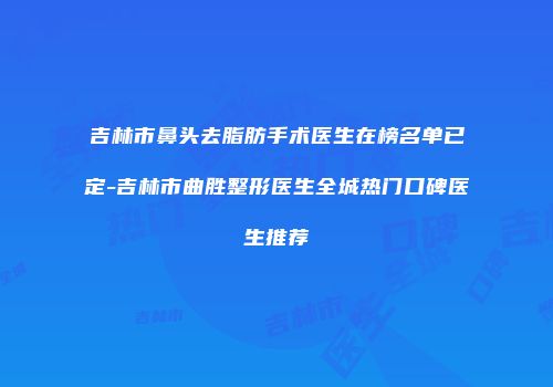 吉林市鼻头去脂肪手术医生在榜名单已定-吉林市曲胜整形医生全城热门口碑医生推荐