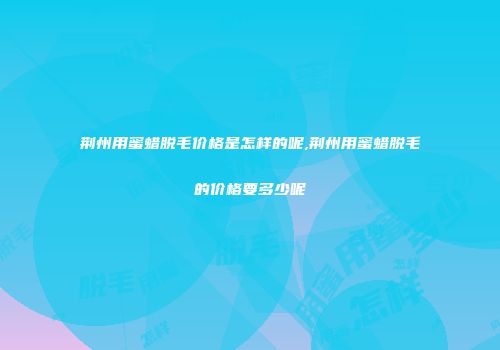 荆州用蜜蜡脱毛价格是怎样的呢,荆州用蜜蜡脱毛的价格要多少呢