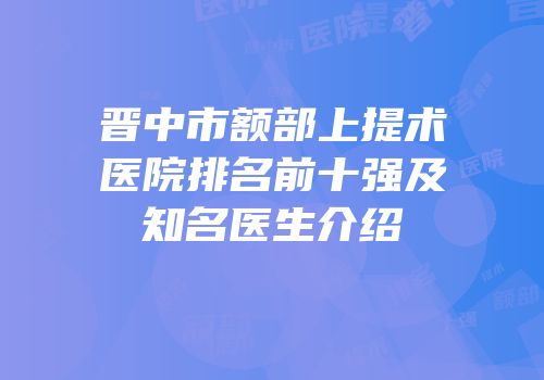 晋中市额部上提术医院排名前十强及知名医生介绍