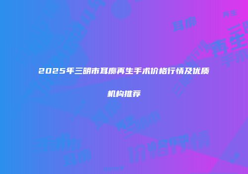 2025年三明市耳廓再生手术价格行情及优质机构推荐
