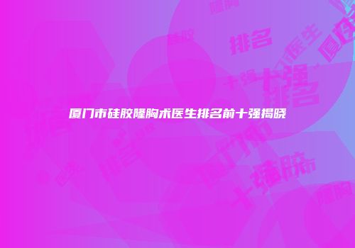 厦门市硅胶隆胸术医生排名前十强揭晓