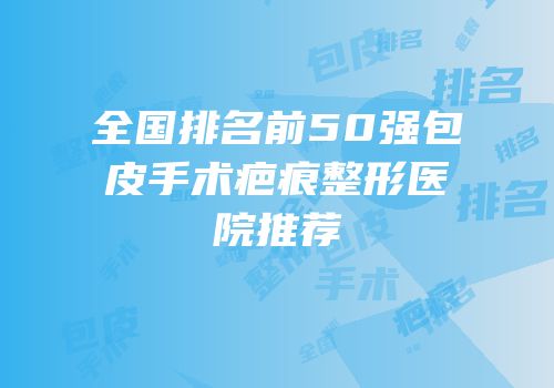 全国排名前50强包皮手术疤痕整形医院推荐