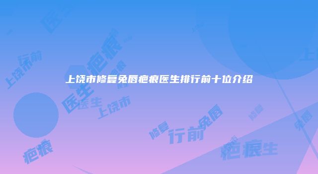 上饶市修复兔唇疤痕医生排行前十位介绍