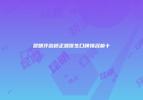 昆明牙齿矫正器医生口碑排名前十