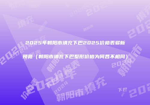 2025年朝阳市填充下巴2025价格表崭新预览（朝阳市填充下巴整形价格为何各不相同）