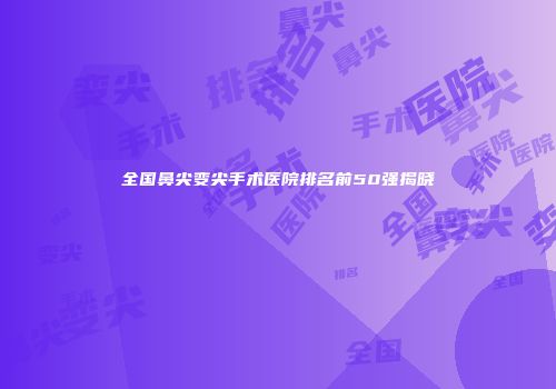 全国鼻尖变尖手术医院排名前50强揭晓