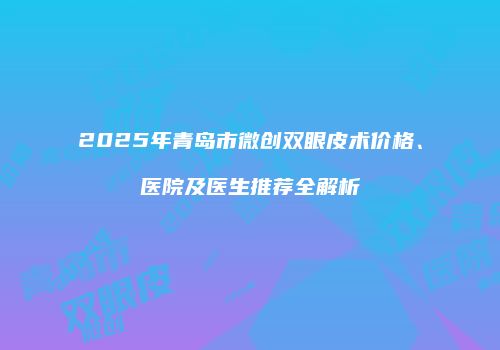 2025年青岛市微创双眼皮术价格、医院及医生推荐全解析