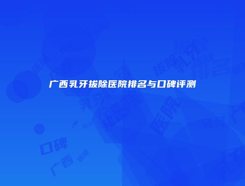 广西乳牙拔除医院排名与口碑评测