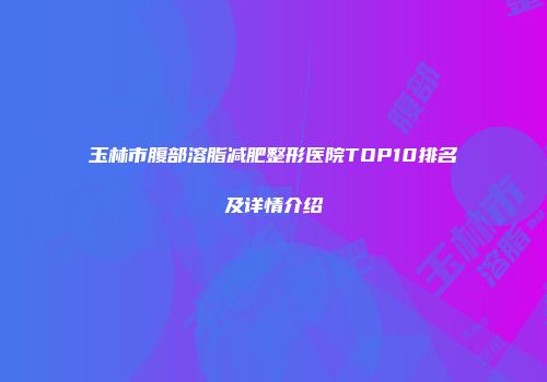 玉林市腹部溶脂减肥整形医院TOP10排名及详情介绍