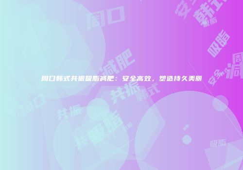 周口韩式共振吸脂减肥：安全高效，塑造持久美丽