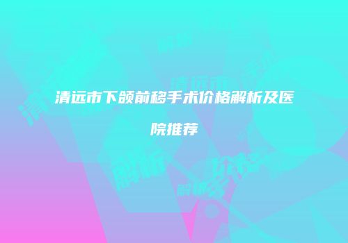 清远市下颌前移手术价格解析及医院推荐
