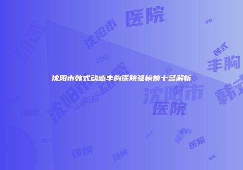 沈阳市韩式动感丰胸医院强榜前十名解析