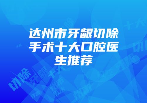 达州市牙龈切除手术十大口腔医生推荐