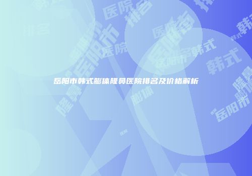 岳阳市韩式膨体隆鼻医院排名及价格解析