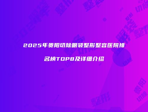 2025年贵阳切除眼袋整形整容医院排名榜TOP8及详细介绍