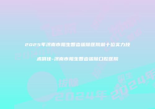 2025年济南市阻生智齿拔除医院前十位实力技术俱佳-济南市阻生智齿拔除口腔医院