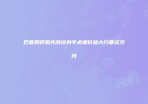 巴音郭楞激光洗纹身手术维价格大约要多少钱