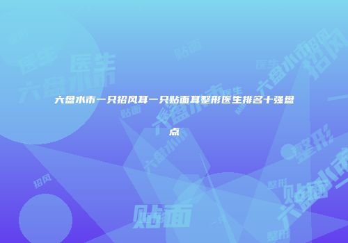 六盘水市一只招风耳一只贴面耳整形医生排名十强盘点