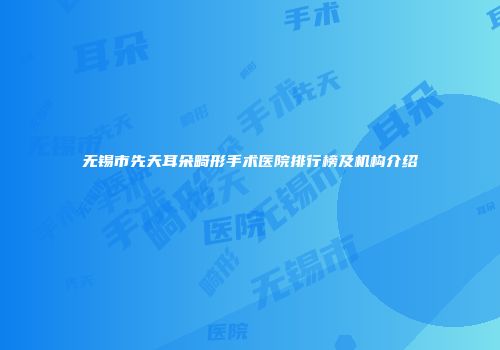 无锡市先天耳朵畸形手术医院排行榜及机构介绍